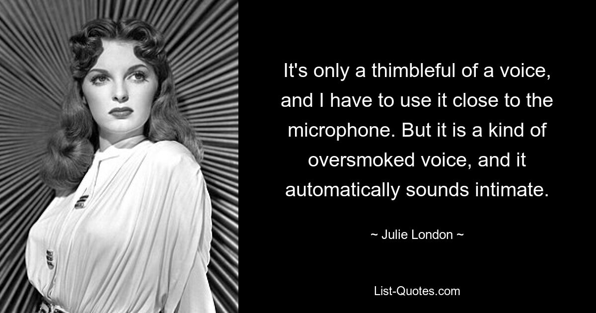 It's only a thimbleful of a voice, and I have to use it close to the microphone. But it is a kind of oversmoked voice, and it automatically sounds intimate. — © Julie London