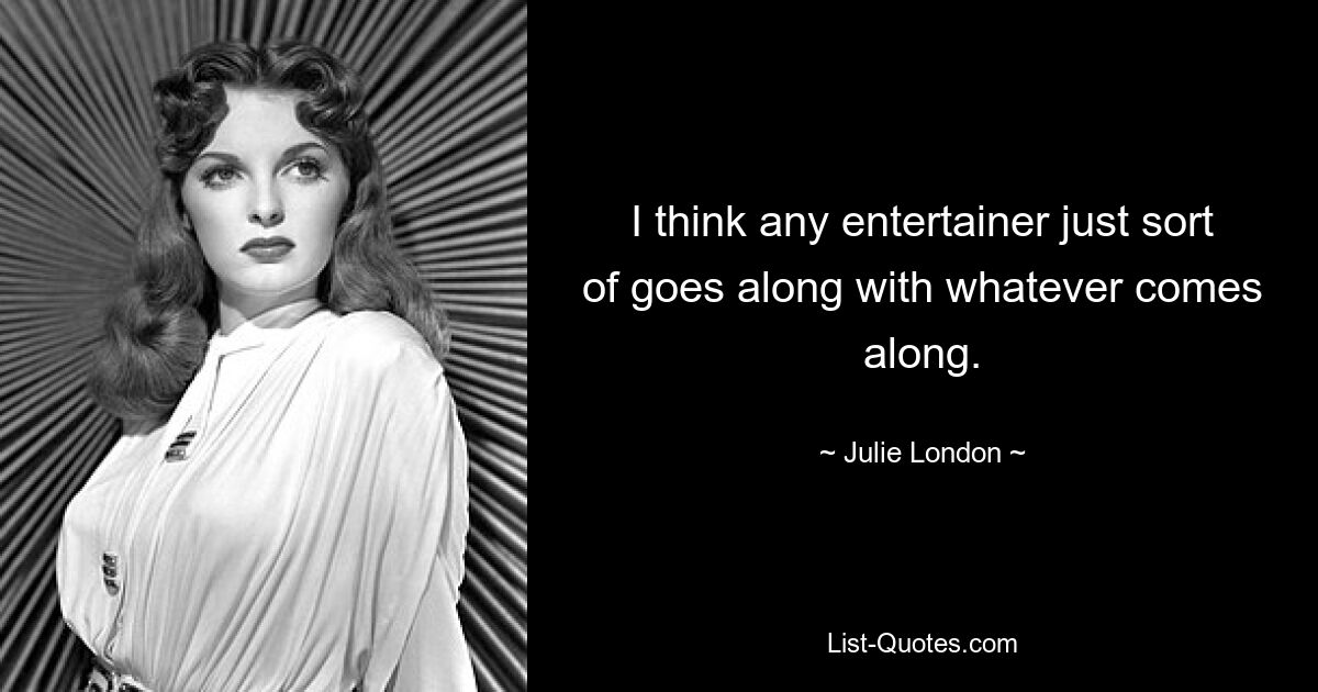 I think any entertainer just sort of goes along with whatever comes along. — © Julie London