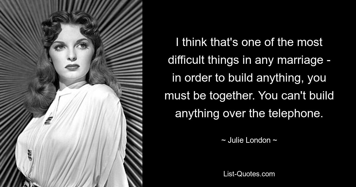 I think that's one of the most difficult things in any marriage - in order to build anything, you must be together. You can't build anything over the telephone. — © Julie London