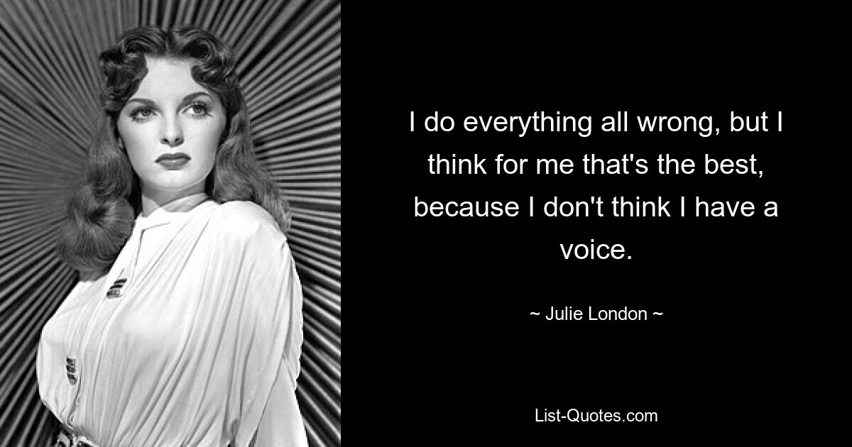 I do everything all wrong, but I think for me that's the best, because I don't think I have a voice. — © Julie London