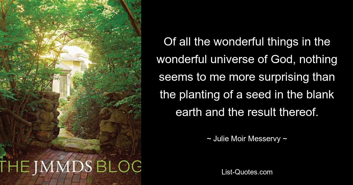 Of all the wonderful things in the wonderful universe of God, nothing seems to me more surprising than the planting of a seed in the blank earth and the result thereof. — © Julie Moir Messervy