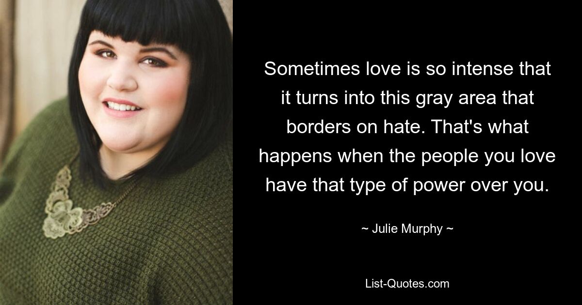 Sometimes love is so intense that it turns into this gray area that borders on hate. That's what happens when the people you love have that type of power over you. — © Julie Murphy