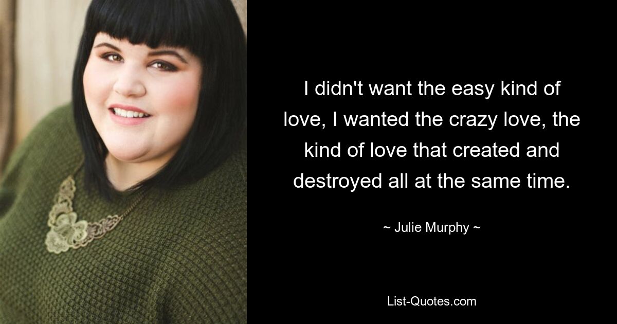 I didn't want the easy kind of love, I wanted the crazy love, the kind of love that created and destroyed all at the same time. — © Julie Murphy