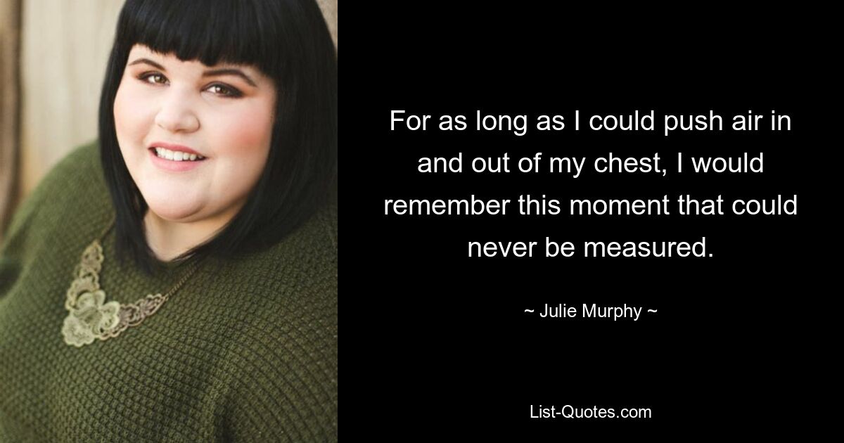 For as long as I could push air in and out of my chest, I would remember this moment that could never be measured. — © Julie Murphy