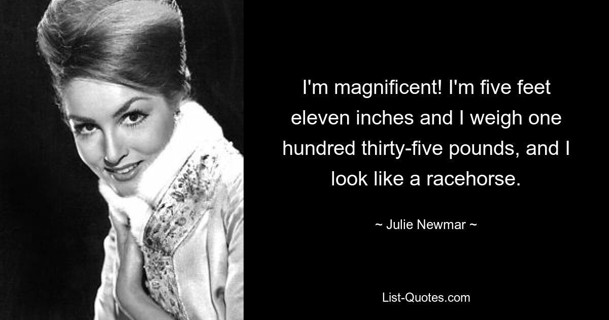 I'm magnificent! I'm five feet eleven inches and I weigh one hundred thirty-five pounds, and I look like a racehorse. — © Julie Newmar