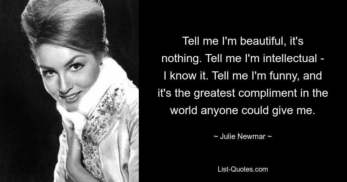 Tell me I'm beautiful, it's nothing. Tell me I'm intellectual - I know it. Tell me I'm funny, and it's the greatest compliment in the world anyone could give me. — © Julie Newmar