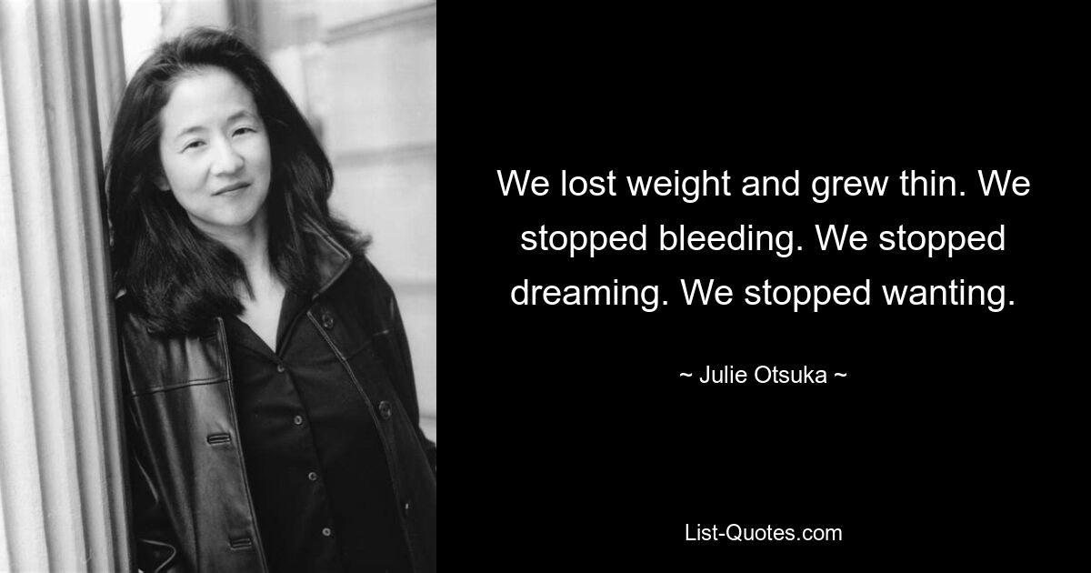 We lost weight and grew thin. We stopped bleeding. We stopped dreaming. We stopped wanting. — © Julie Otsuka