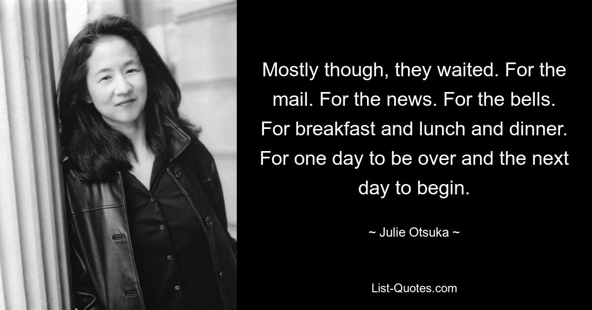 Mostly though, they waited. For the mail. For the news. For the bells. For breakfast and lunch and dinner. For one day to be over and the next day to begin. — © Julie Otsuka