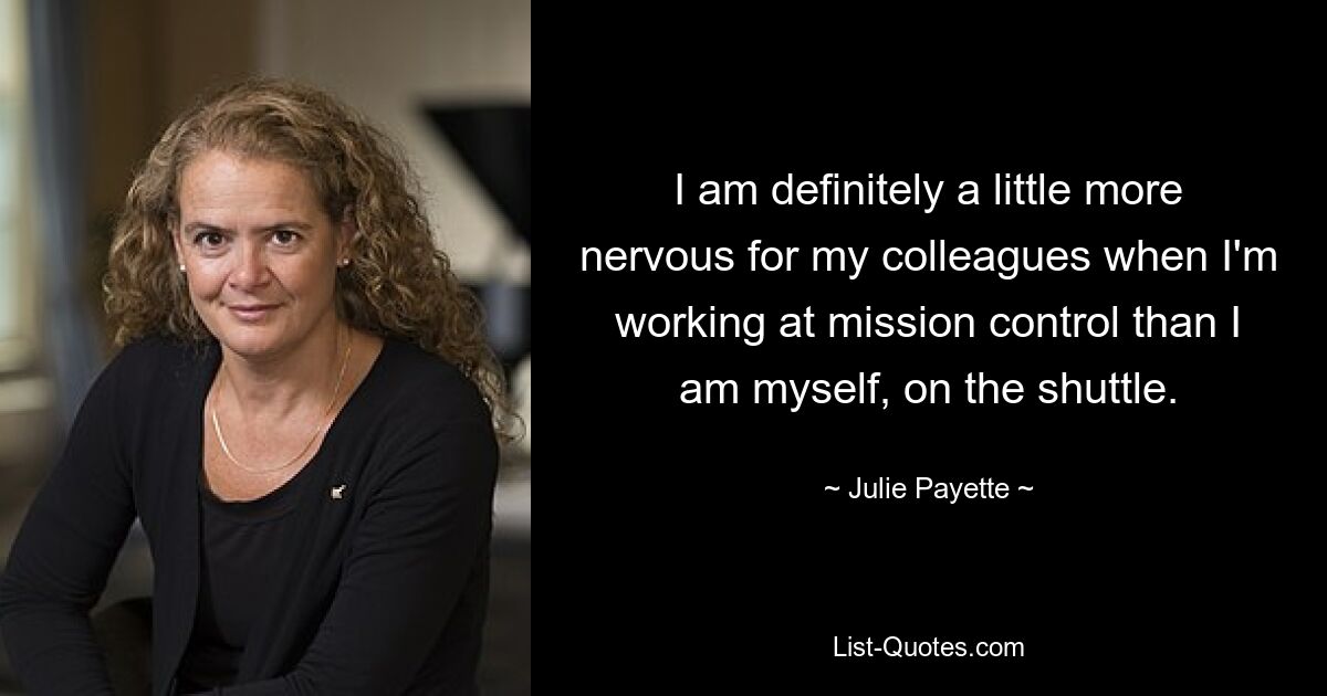 I am definitely a little more nervous for my colleagues when I'm working at mission control than I am myself, on the shuttle. — © Julie Payette