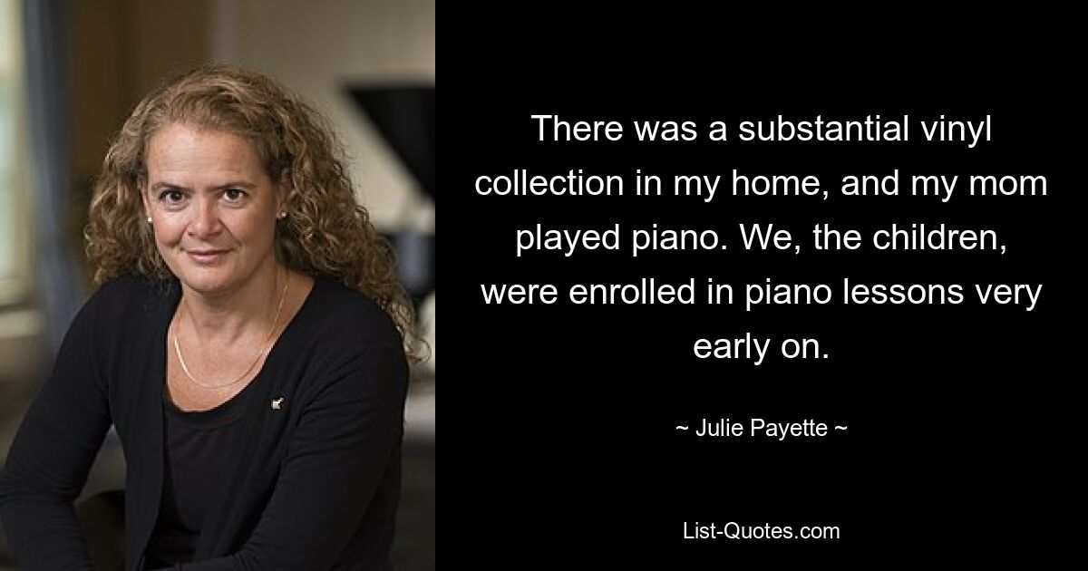 There was a substantial vinyl collection in my home, and my mom played piano. We, the children, were enrolled in piano lessons very early on. — © Julie Payette