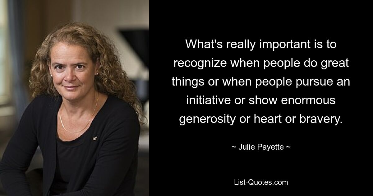 What's really important is to recognize when people do great things or when people pursue an initiative or show enormous generosity or heart or bravery. — © Julie Payette