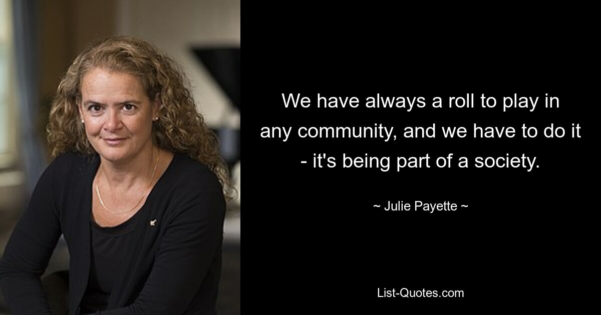 We have always a roll to play in any community, and we have to do it - it's being part of a society. — © Julie Payette