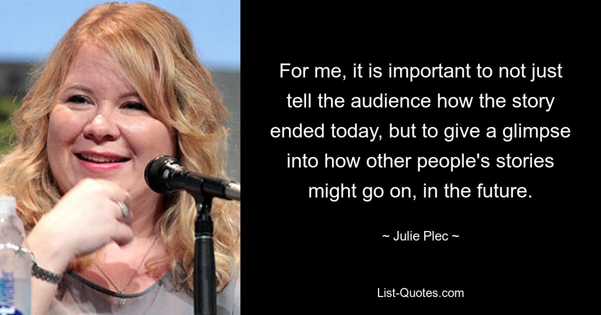 For me, it is important to not just tell the audience how the story ended today, but to give a glimpse into how other people's stories might go on, in the future. — © Julie Plec