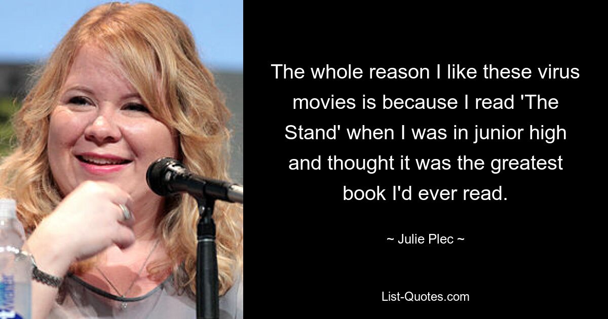 The whole reason I like these virus movies is because I read 'The Stand' when I was in junior high and thought it was the greatest book I'd ever read. — © Julie Plec