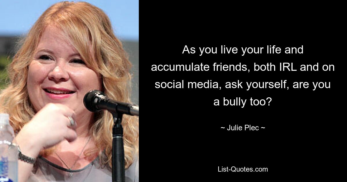 As you live your life and accumulate friends, both IRL and on social media, ask yourself, are you a bully too? — © Julie Plec