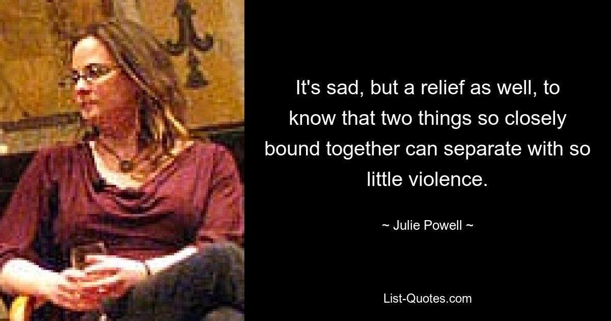 It's sad, but a relief as well, to know that two things so closely bound together can separate with so little violence. — © Julie Powell