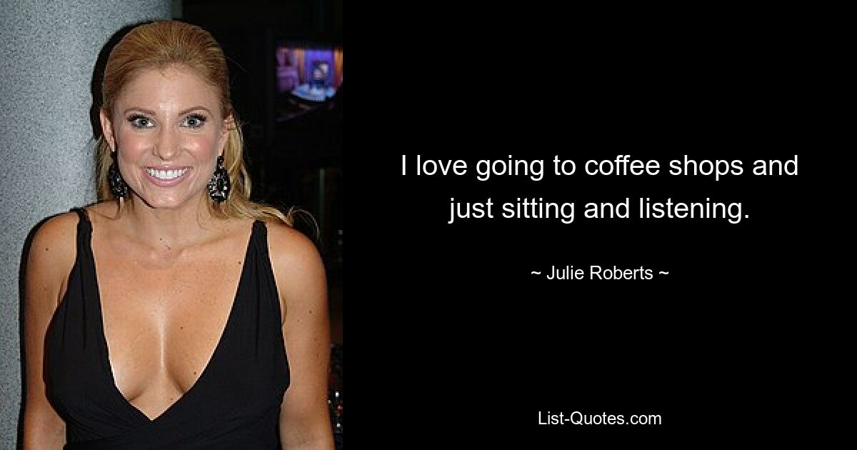 I love going to coffee shops and just sitting and listening. — © Julie Roberts