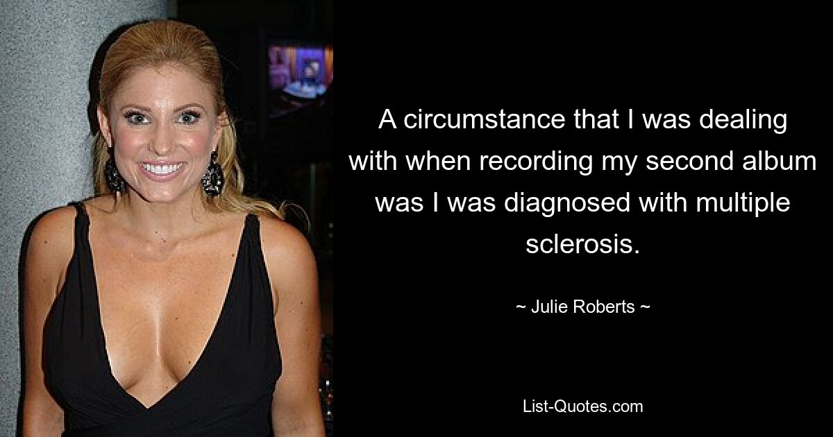 A circumstance that I was dealing with when recording my second album was I was diagnosed with multiple sclerosis. — © Julie Roberts