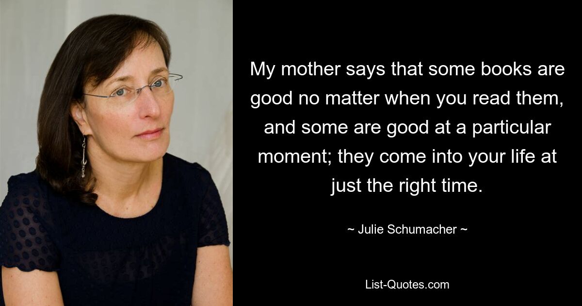 My mother says that some books are good no matter when you read them, and some are good at a particular moment; they come into your life at just the right time. — © Julie Schumacher