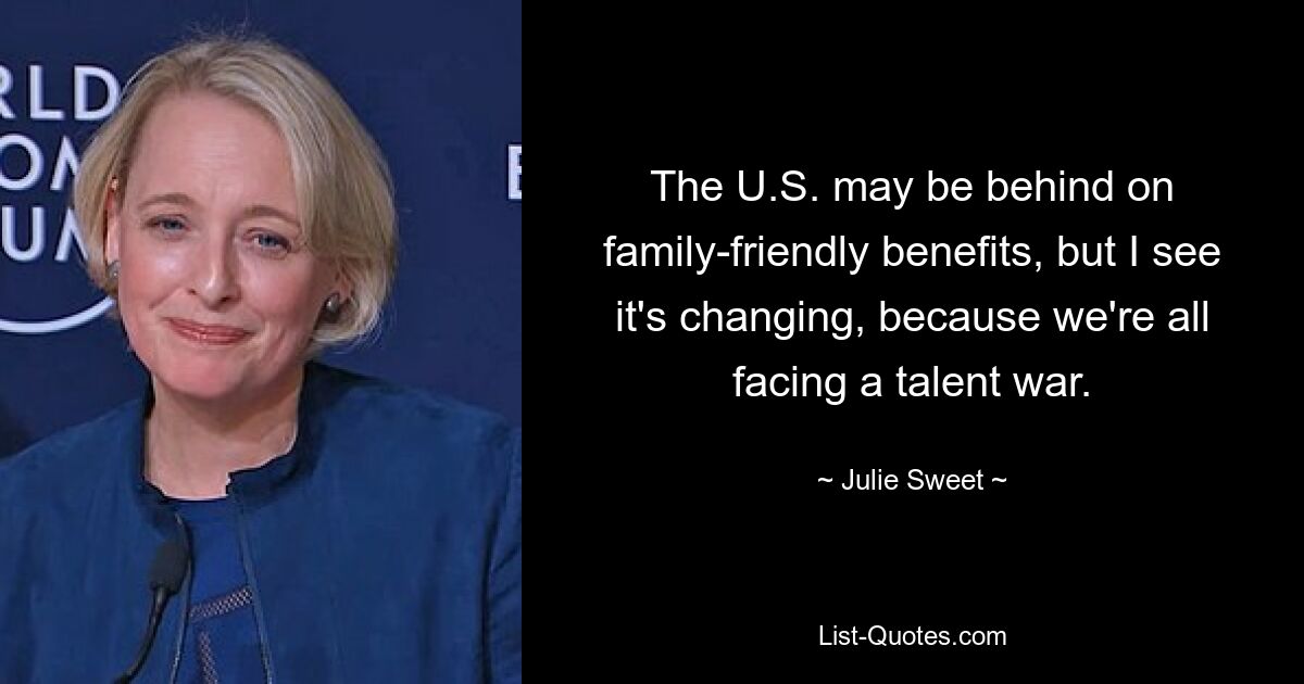 The U.S. may be behind on family-friendly benefits, but I see it's changing, because we're all facing a talent war. — © Julie Sweet