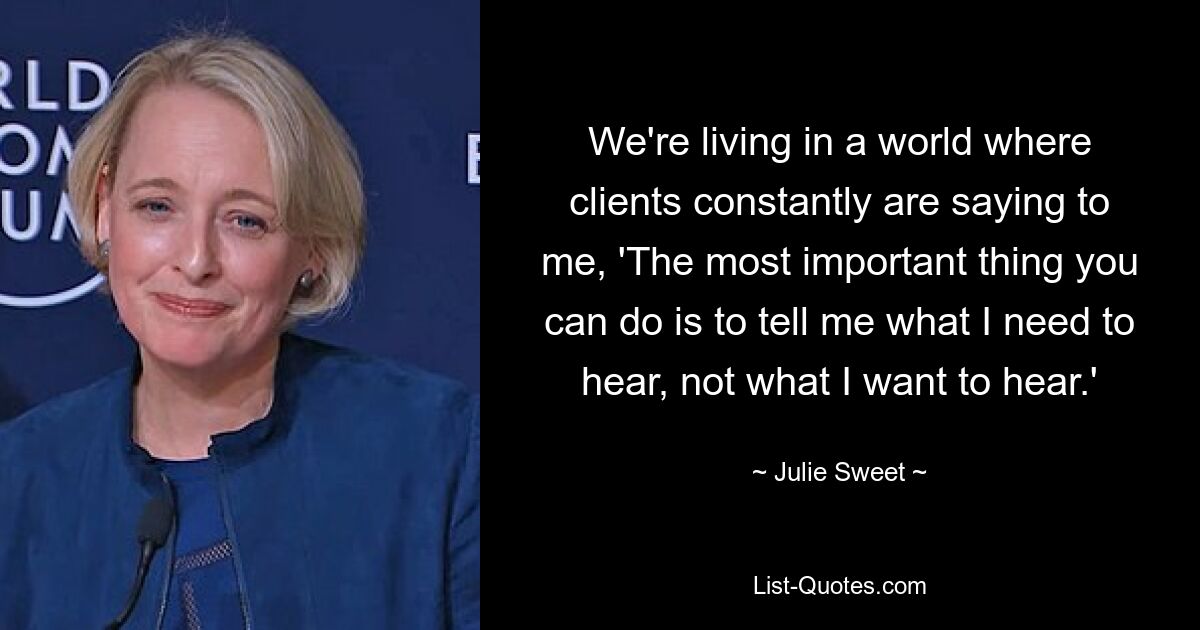 We're living in a world where clients constantly are saying to me, 'The most important thing you can do is to tell me what I need to hear, not what I want to hear.' — © Julie Sweet