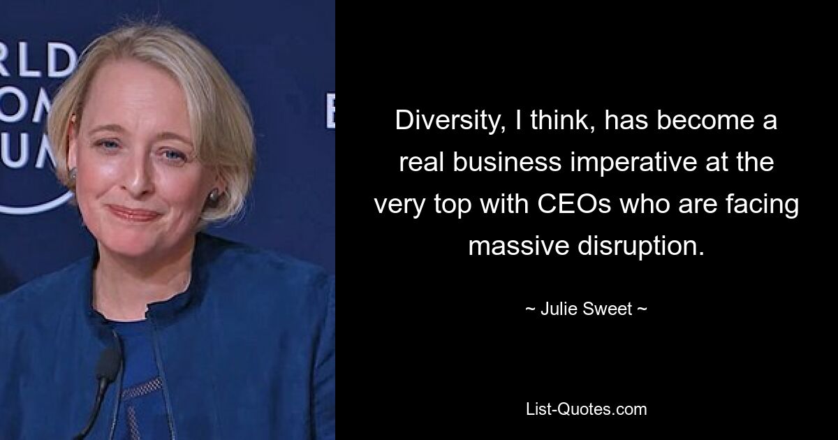 Diversity, I think, has become a real business imperative at the very top with CEOs who are facing massive disruption. — © Julie Sweet