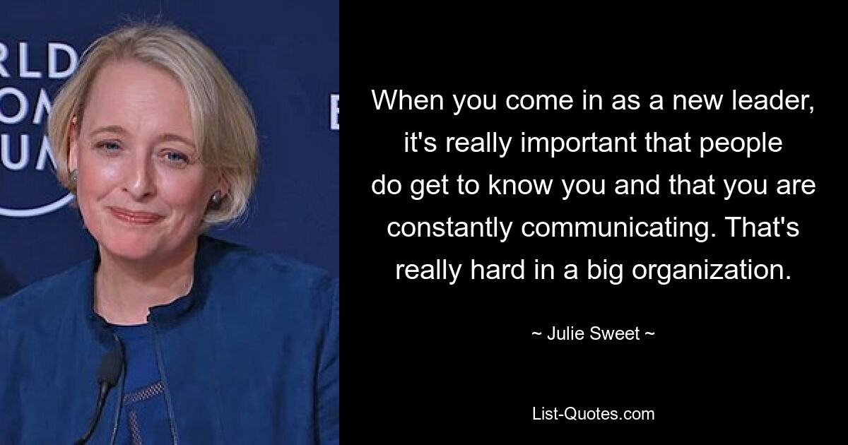 When you come in as a new leader, it's really important that people do get to know you and that you are constantly communicating. That's really hard in a big organization. — © Julie Sweet