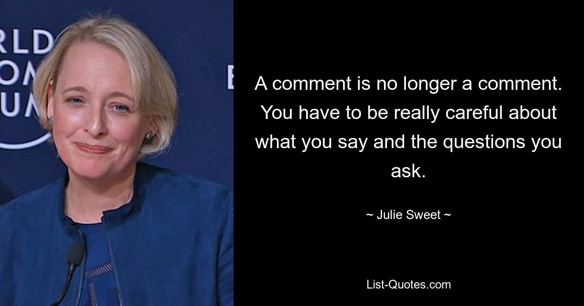 A comment is no longer a comment. You have to be really careful about what you say and the questions you ask. — © Julie Sweet