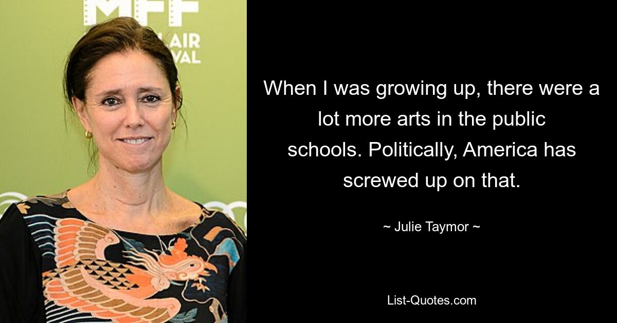 When I was growing up, there were a lot more arts in the public schools. Politically, America has screwed up on that. — © Julie Taymor