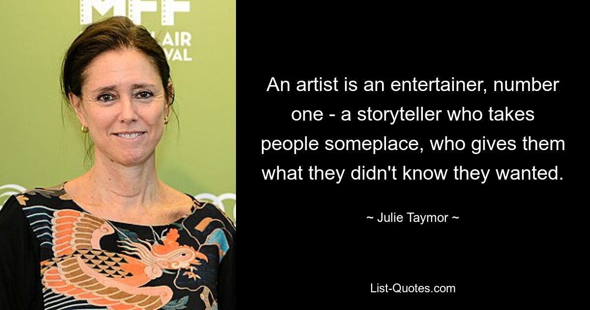 An artist is an entertainer, number one - a storyteller who takes people someplace, who gives them what they didn't know they wanted. — © Julie Taymor