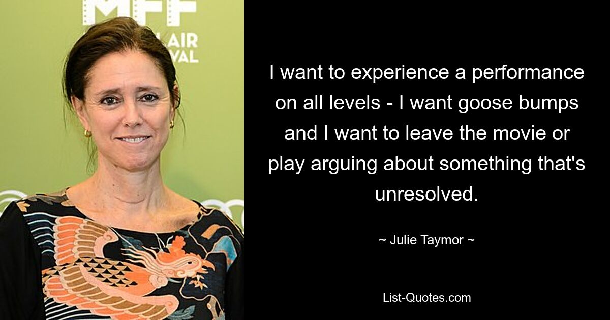 I want to experience a performance on all levels - I want goose bumps and I want to leave the movie or play arguing about something that's unresolved. — © Julie Taymor