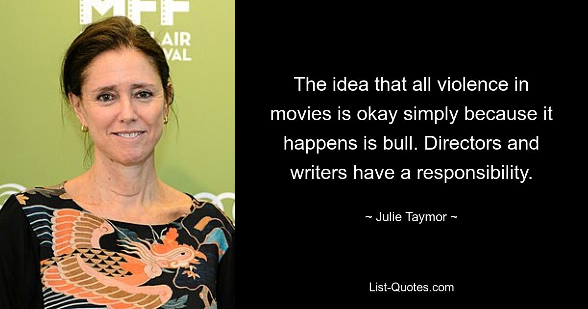 The idea that all violence in movies is okay simply because it happens is bull. Directors and writers have a responsibility. — © Julie Taymor