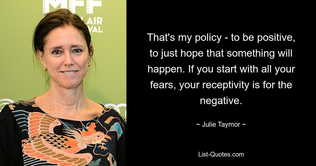 That's my policy - to be positive, to just hope that something will happen. If you start with all your fears, your receptivity is for the negative. — © Julie Taymor