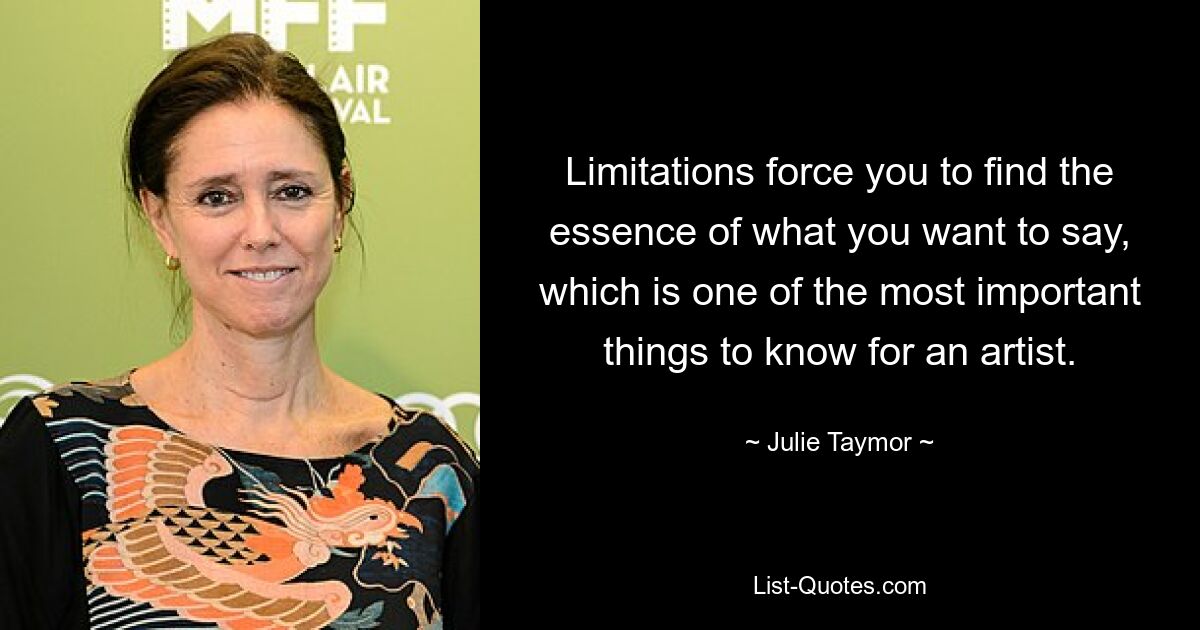 Limitations force you to find the essence of what you want to say, which is one of the most important things to know for an artist. — © Julie Taymor