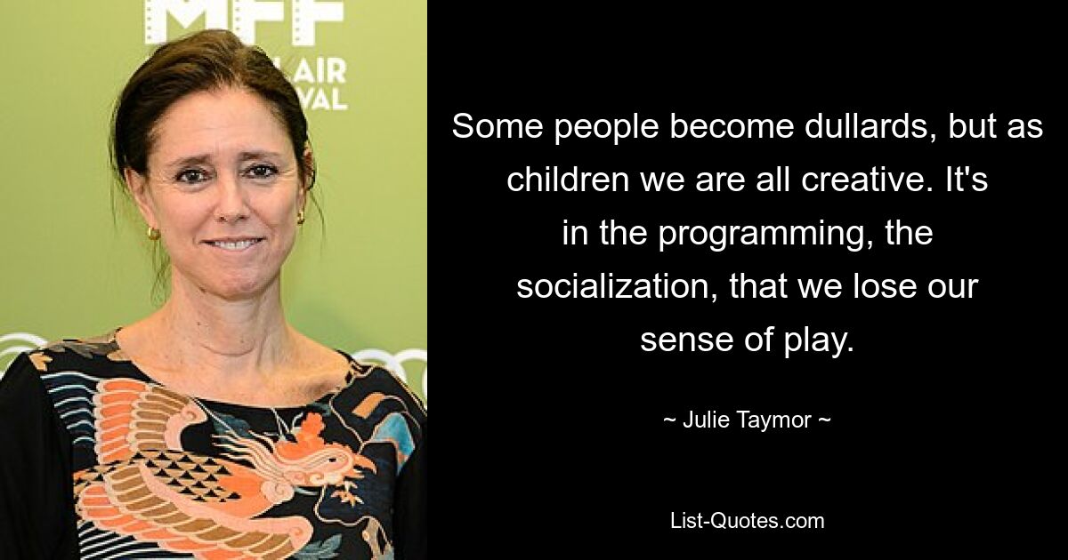 Some people become dullards, but as children we are all creative. It's in the programming, the socialization, that we lose our sense of play. — © Julie Taymor