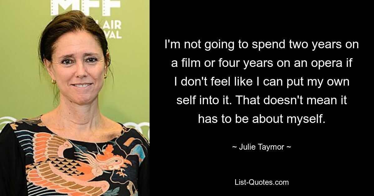 I'm not going to spend two years on a film or four years on an opera if I don't feel like I can put my own self into it. That doesn't mean it has to be about myself. — © Julie Taymor