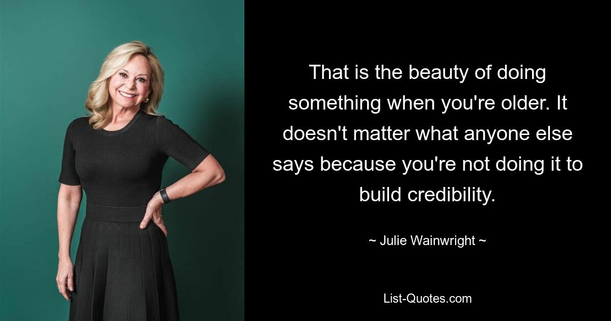 That is the beauty of doing something when you're older. It doesn't matter what anyone else says because you're not doing it to build credibility. — © Julie Wainwright