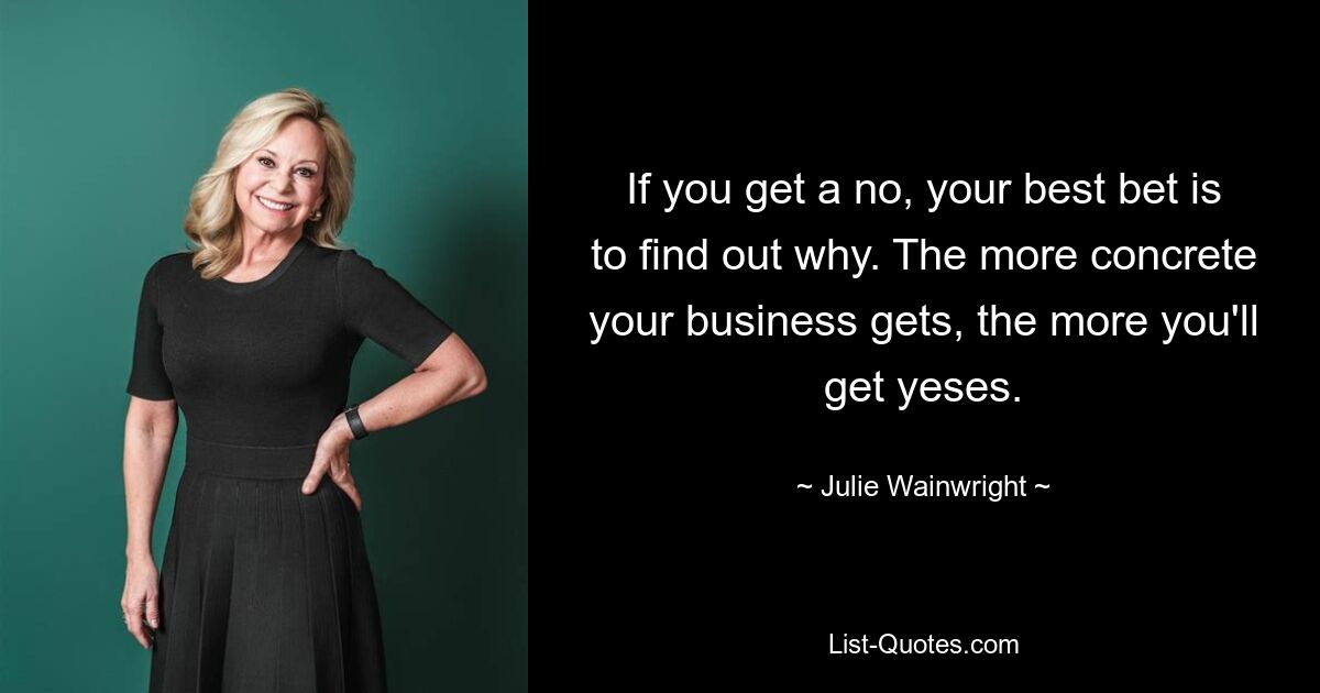 If you get a no, your best bet is to find out why. The more concrete your business gets, the more you'll get yeses. — © Julie Wainwright