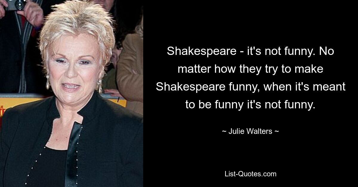 Shakespeare - it's not funny. No matter how they try to make Shakespeare funny, when it's meant to be funny it's not funny. — © Julie Walters