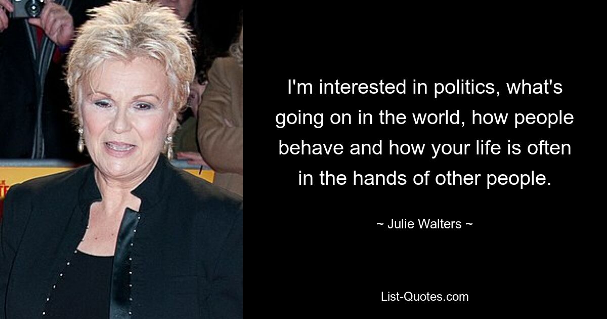 I'm interested in politics, what's going on in the world, how people behave and how your life is often in the hands of other people. — © Julie Walters