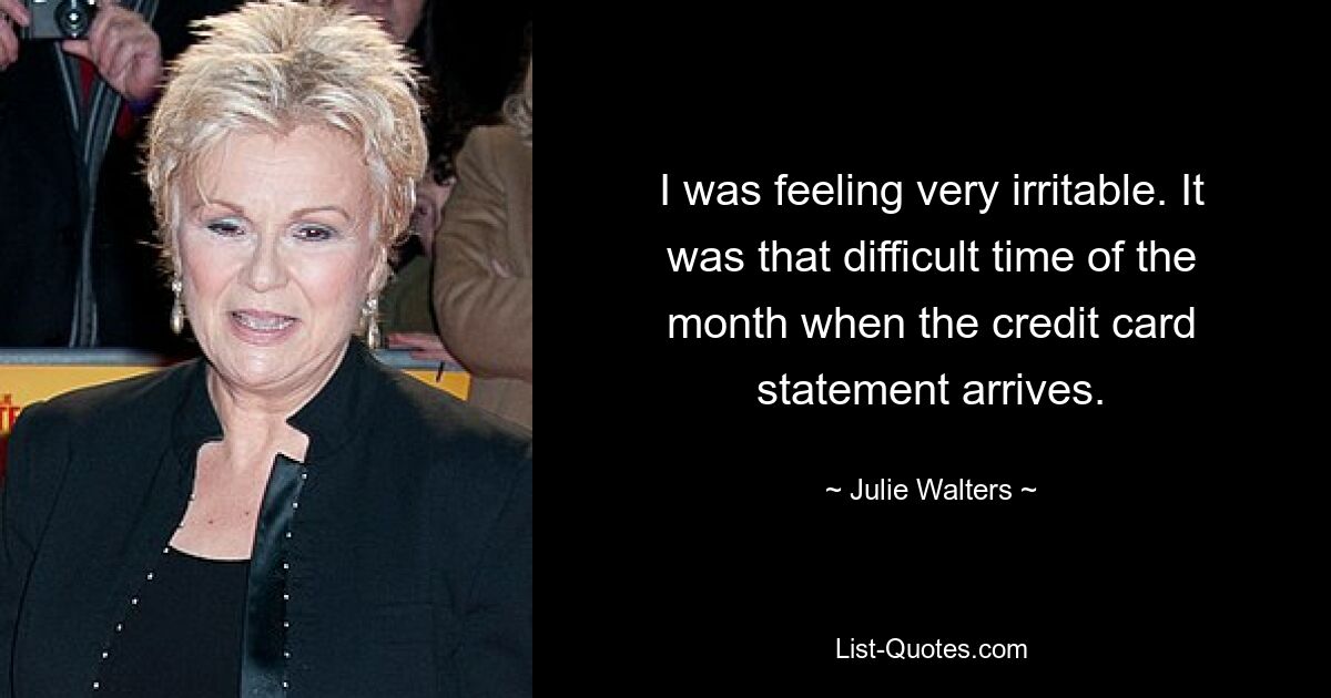 I was feeling very irritable. It was that difficult time of the month when the credit card statement arrives. — © Julie Walters