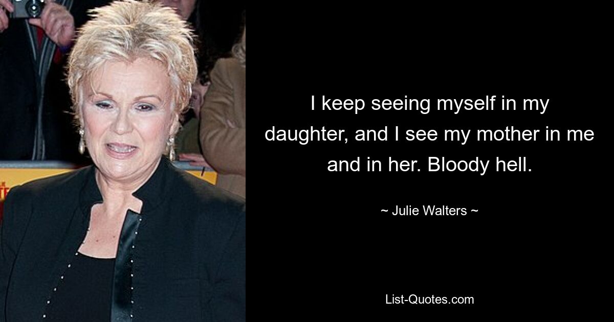 I keep seeing myself in my daughter, and I see my mother in me and in her. Bloody hell. — © Julie Walters