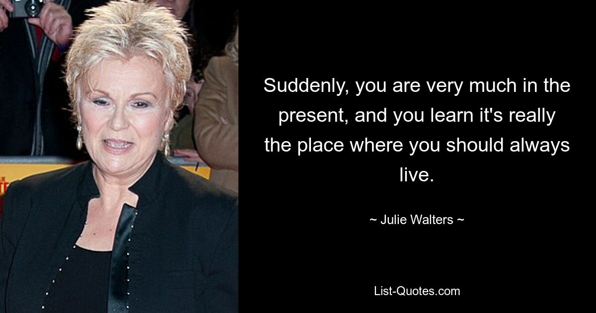 Suddenly, you are very much in the present, and you learn it's really the place where you should always live. — © Julie Walters