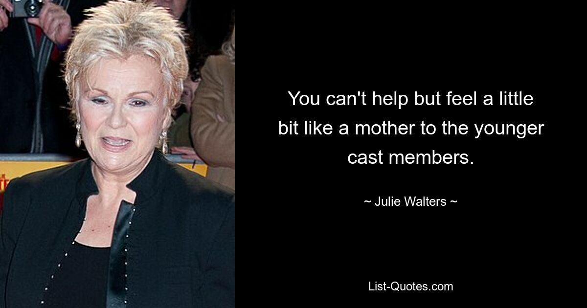 You can't help but feel a little bit like a mother to the younger cast members. — © Julie Walters