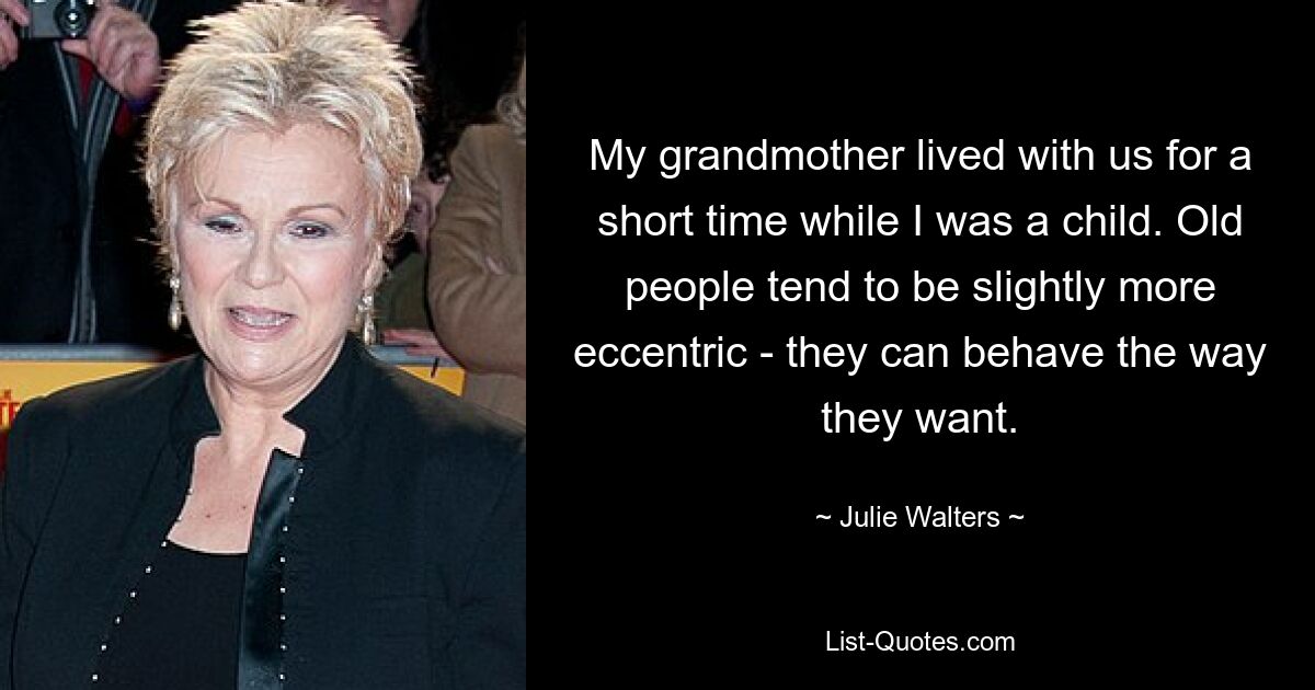 My grandmother lived with us for a short time while I was a child. Old people tend to be slightly more eccentric - they can behave the way they want. — © Julie Walters