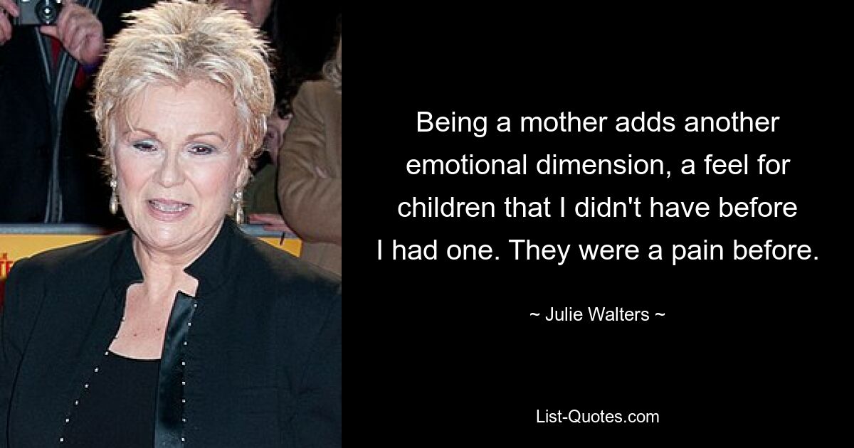 Being a mother adds another emotional dimension, a feel for children that I didn't have before I had one. They were a pain before. — © Julie Walters