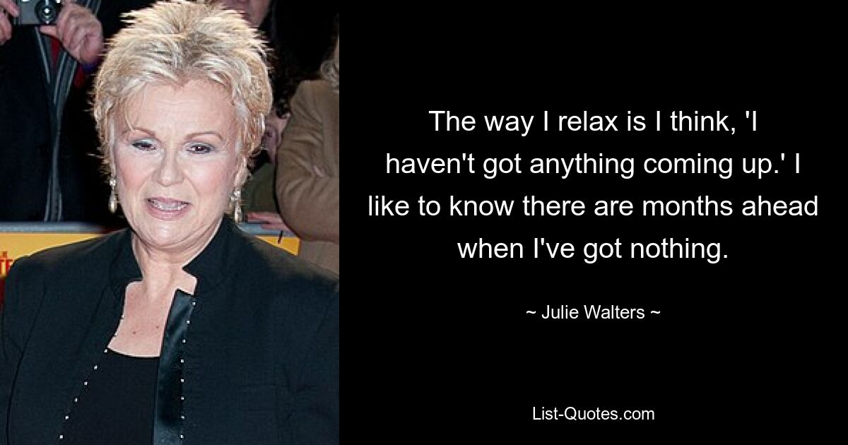 The way I relax is I think, 'I haven't got anything coming up.' I like to know there are months ahead when I've got nothing. — © Julie Walters