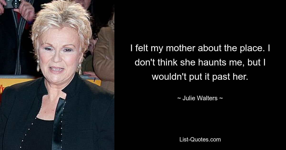 I felt my mother about the place. I don't think she haunts me, but I wouldn't put it past her. — © Julie Walters