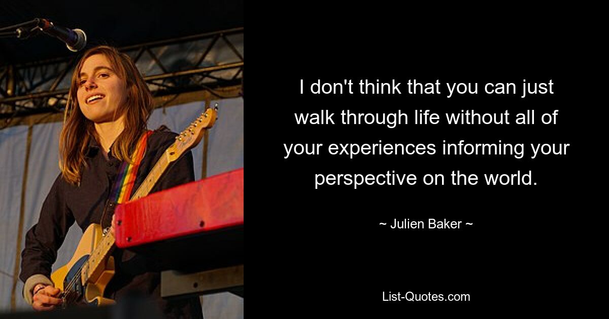 I don't think that you can just walk through life without all of your experiences informing your perspective on the world. — © Julien Baker