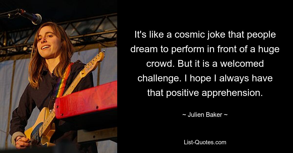 It's like a cosmic joke that people dream to perform in front of a huge crowd. But it is a welcomed challenge. I hope I always have that positive apprehension. — © Julien Baker